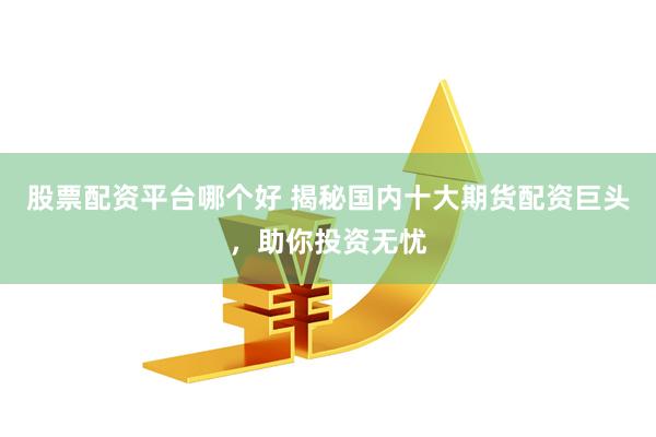 股票配资平台哪个好 揭秘国内十大期货配资巨头，助你投资无忧