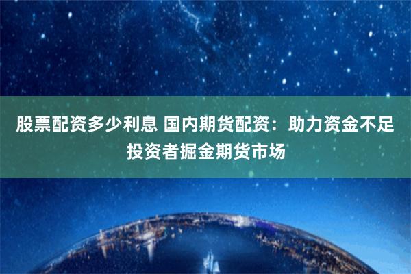 股票配资多少利息 国内期货配资：助力资金不足投资者掘金期货市场