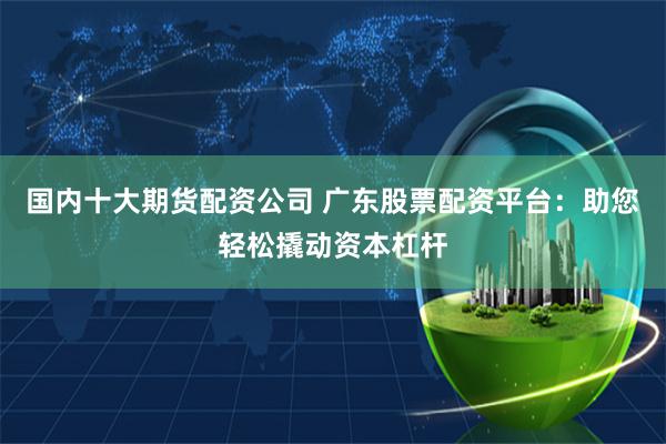 国内十大期货配资公司 广东股票配资平台：助您轻松撬动资本杠杆