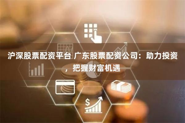 沪深股票配资平台 广东股票配资公司：助力投资，把握财富机遇