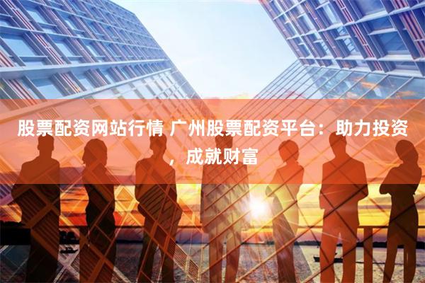 股票配资网站行情 广州股票配资平台：助力投资，成就财富