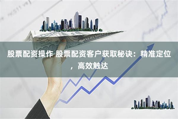 股票配资操作 股票配资客户获取秘诀：精准定位，高效触达