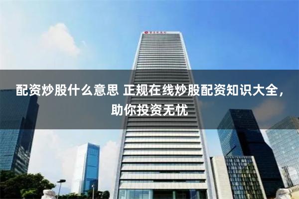 配资炒股什么意思 正规在线炒股配资知识大全，助你投资无忧