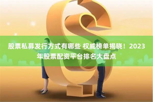 股票私募发行方式有哪些 权威榜单揭晓！2023年股票配资平台排名大盘点
