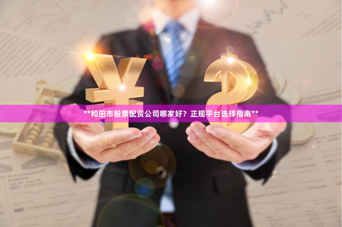 **和田市股票配资公司哪家好？正规平台选择指南**