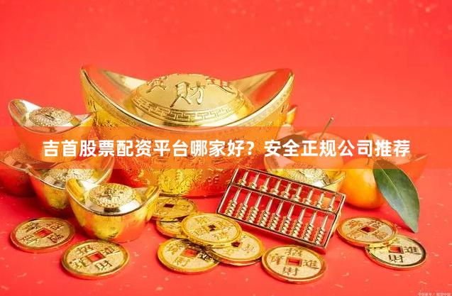 吉首股票配资平台哪家好？安全正规公司推荐