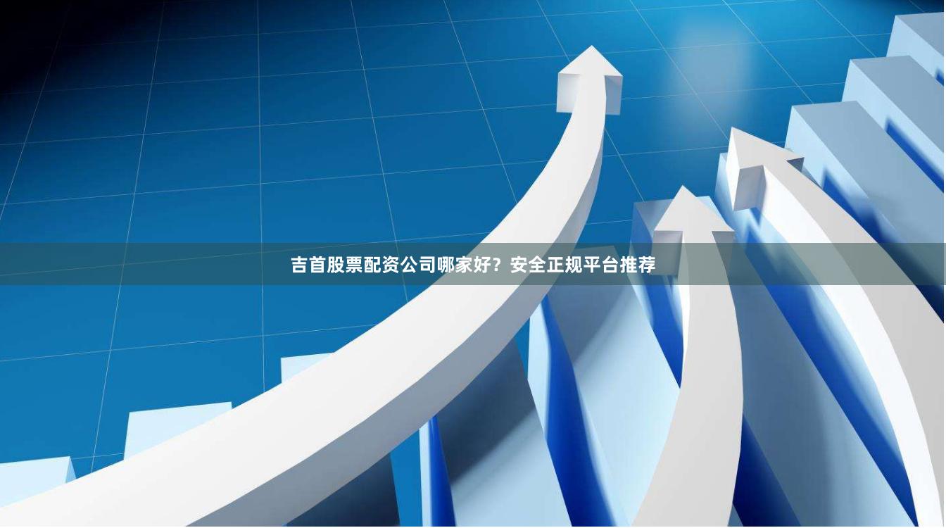 吉首股票配资公司哪家好？安全正规平台推荐