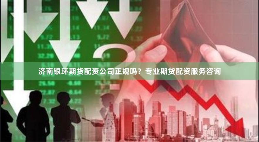 济南银环期货配资公司正规吗?专业期货配资服务咨询