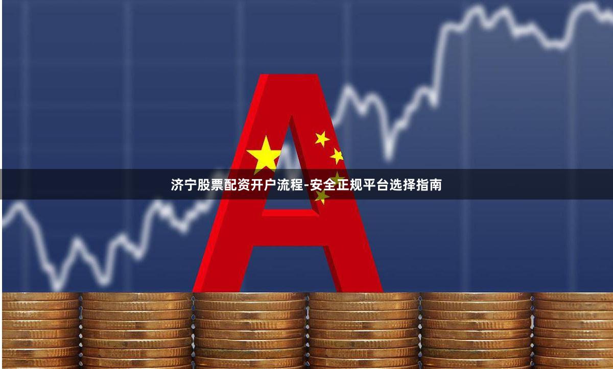 济宁股票配资开户流程-安全正规平台选择指南