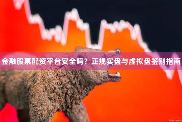 金融股票配资平台安全吗？正规实盘与虚拟盘鉴别指南
