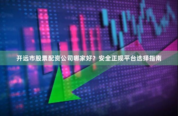 开远市股票配资公司哪家好？安全正规平台选择指南
