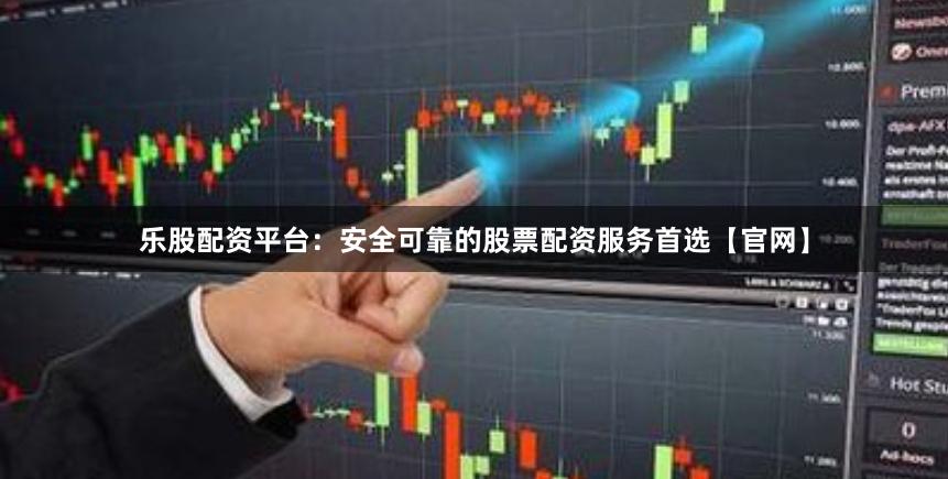 乐股配资平台：安全可靠的股票配资服务首选【官网】