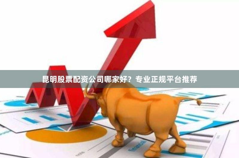 昆明股票配资公司哪家好？专业正规平台推荐