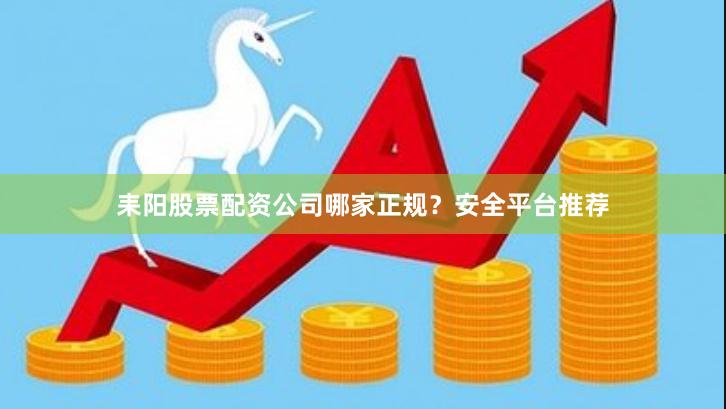 耒阳股票配资公司哪家正规？安全平台推荐